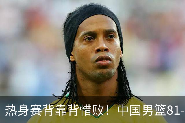 热身赛背靠背惜败！中国男篮81-82遭塞尔维亚FMP准绝杀 末节崩盘错失胜局